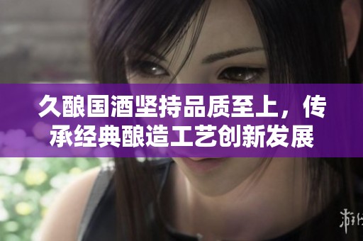 久酿国酒坚持品质至上，传承经典酿造工艺创新发展