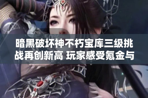 暗黑破坏神不朽宝库三级挑战再创新高 玩家感受氪金与冒险双重体验