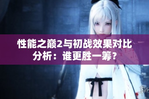 性能之巅2与初战效果对比分析：谁更胜一筹？