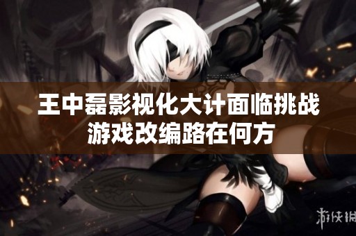 王中磊影视化大计面临挑战 游戏改编路在何方