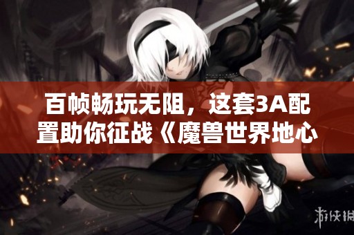 百帧畅玩无阻，这套3A配置助你征战《魔兽世界地心之战》