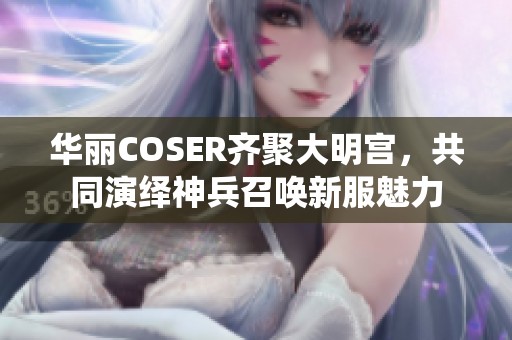 华丽COSER齐聚大明宫，共同演绎神兵召唤新服魅力
