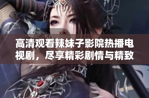 高清观看辣妹子影院热播电视剧，尽享精彩剧情与精致画面