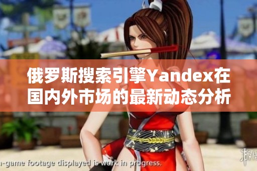 俄罗斯搜索引擎Yandex在国内外市场的最新动态分析