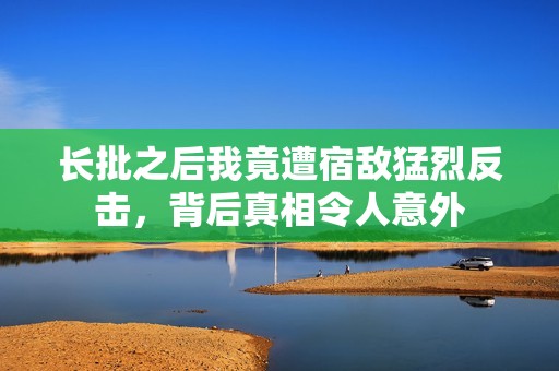 长批之后我竟遭宿敌猛烈反击，背后真相令人意外