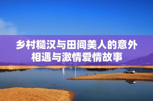 乡村糙汉与田间美人的意外相遇与激情爱情故事