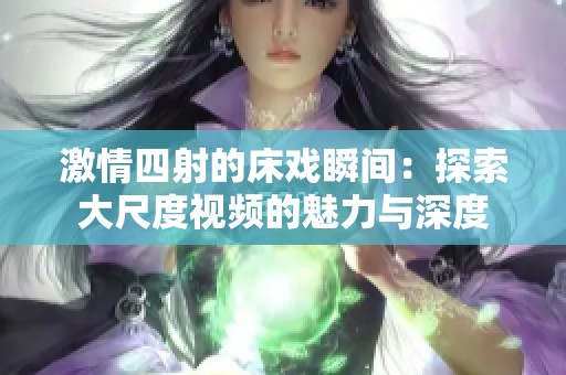 激情四射的床戏瞬间：探索大尺度视频的魅力与深度
