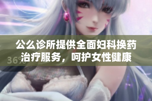 公么诊所提供全面妇科换药治疗服务，呵护女性健康
