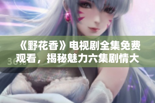 《野花香》电视剧全集免费观看，揭秘魅力六集剧情大揭秘
