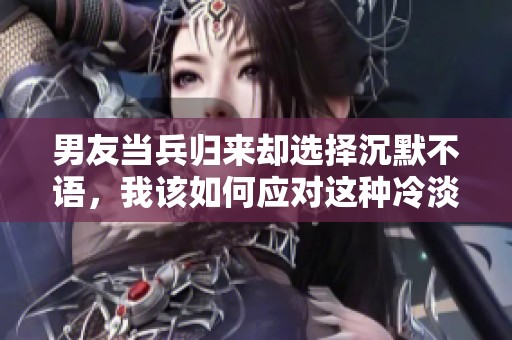 男友当兵归来却选择沉默不语，我该如何应对这种冷淡关系