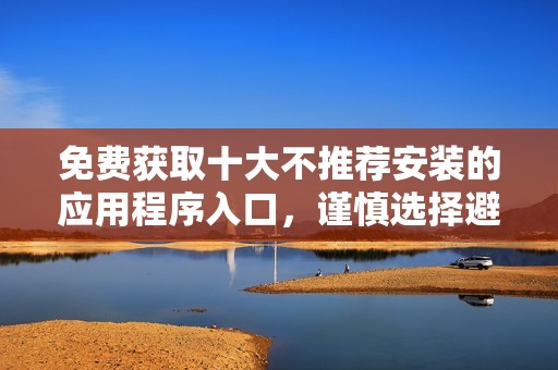 免费获取十大不推荐安装的应用程序入口，谨慎选择避免风险