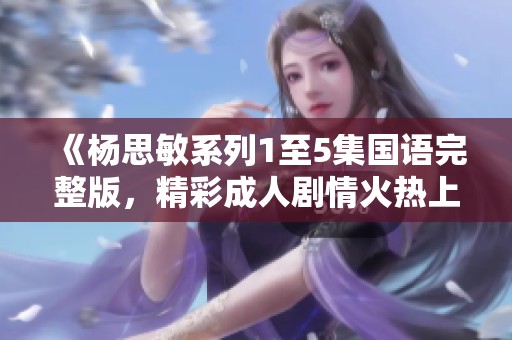 《杨思敏系列1至5集国语完整版，精彩成人剧情火热上线》