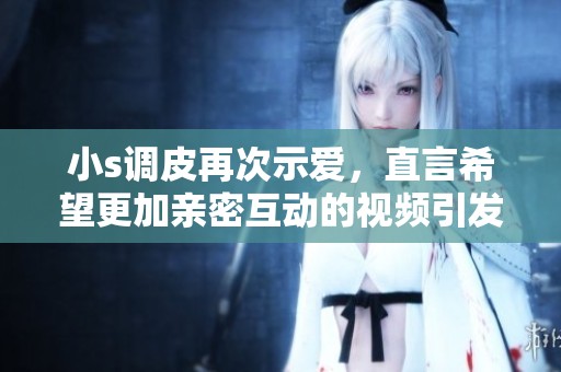 小s调皮再次示爱，直言希望更加亲密互动的视频引发热议