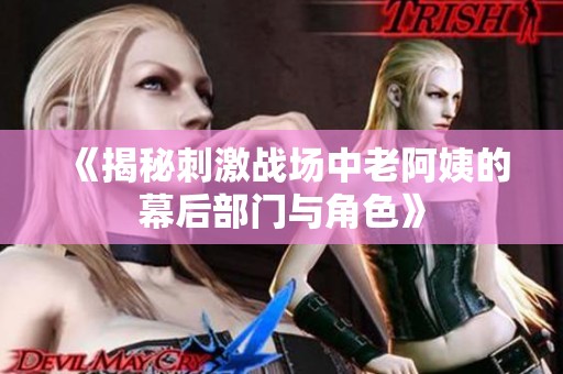 《揭秘刺激战场中老阿姨的幕后部门与角色》