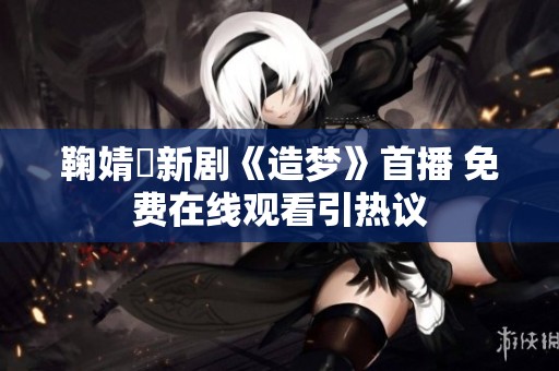 鞠婧祎新剧《造梦》首播 免费在线观看引热议
