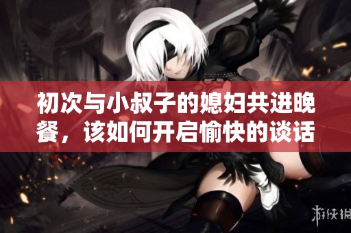 初次与小叔子的媳妇共进晚餐，该如何开启愉快的谈话？