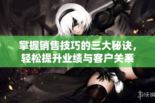 掌握销售技巧的三大秘诀，轻松提升业绩与客户关系
