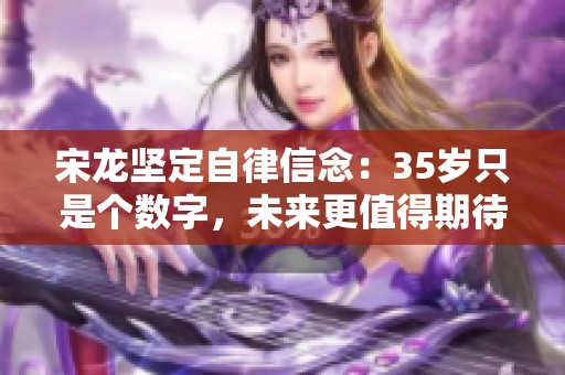 宋龙坚定自律信念：35岁只是个数字，未来更值得期待