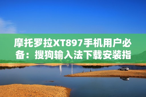 摩托罗拉XT897手机用户必备：搜狗输入法下载安装指南