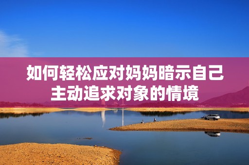 如何轻松应对妈妈暗示自己主动追求对象的情境