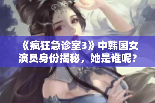 《疯狂急诊室3》中韩国女演员身份揭秘，她是谁呢？
