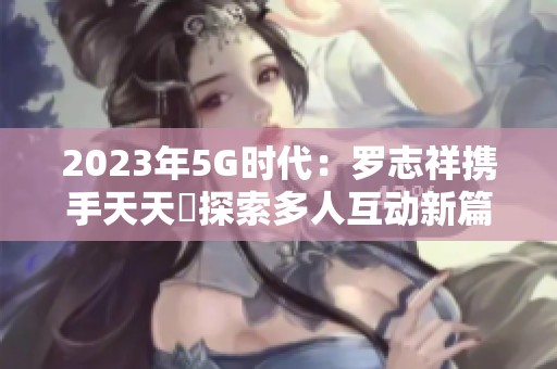 2023年5G时代：罗志祥携手天天奭探索多人互动新篇章