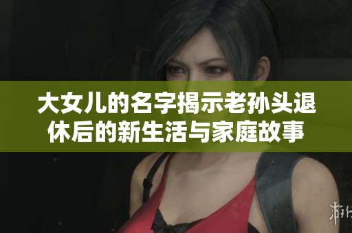 大女儿的名字揭示老孙头退休后的新生活与家庭故事