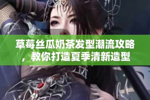 草莓丝瓜奶茶发型潮流攻略，教你打造夏季清新造型