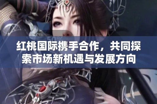 红桃国际携手合作，共同探索市场新机遇与发展方向