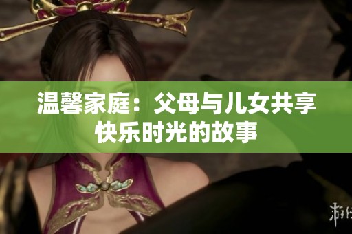 温馨家庭：父母与儿女共享快乐时光的故事