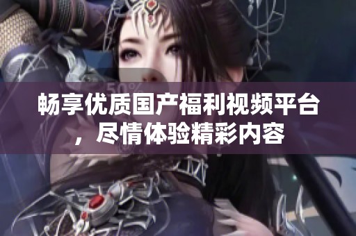 畅享优质国产福利视频平台，尽情体验精彩内容