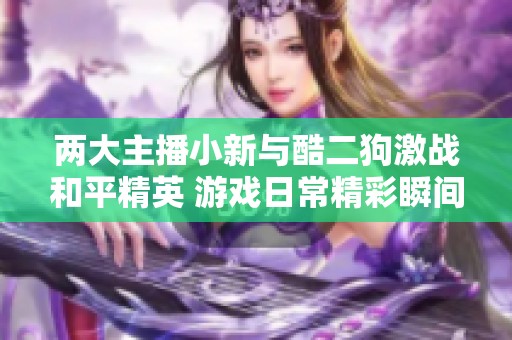两大主播小新与酷二狗激战和平精英 游戏日常精彩瞬间回顾