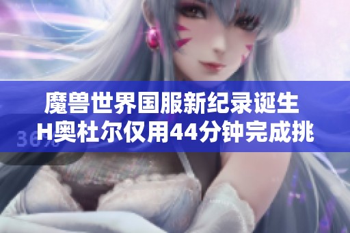 魔兽世界国服新纪录诞生 H奥杜尔仅用44分钟完成挑战