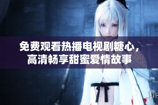 免费观看热播电视剧糖心，高清畅享甜蜜爱情故事