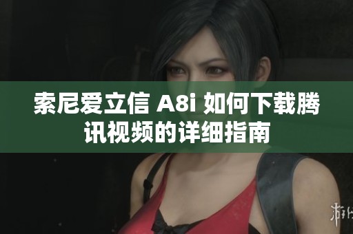 索尼爱立信 A8i 如何下载腾讯视频的详细指南