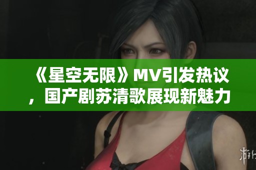 《星空无限》MV引发热议，国产剧苏清歌展现新魅力