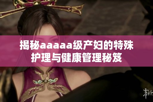 揭秘aaaaa级产妇的特殊护理与健康管理秘笈