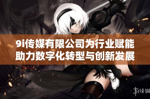9i传媒有限公司为行业赋能助力数字化转型与创新发展