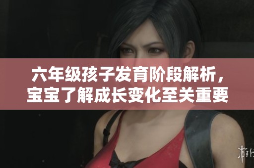 六年级孩子发育阶段解析，宝宝了解成长变化至关重要