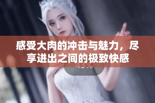 感受大肉的冲击与魅力，尽享进出之间的极致快感