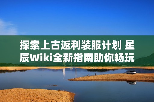 探索上古返利装服计划 星辰Wiki全新指南助你畅玩游戏