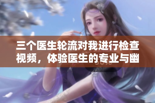三个医生轮流对我进行检查视频，体验医生的专业与幽默