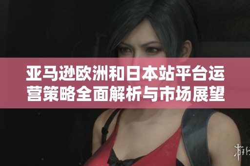 亚马逊欧洲和日本站平台运营策略全面解析与市场展望