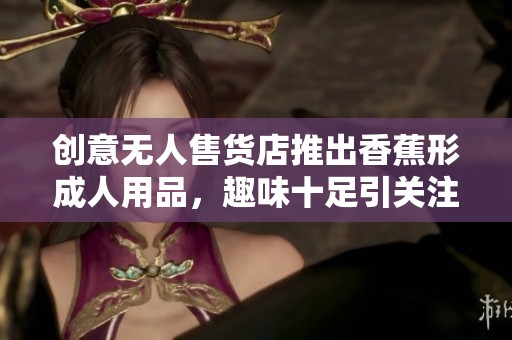 创意无人售货店推出香蕉形成人用品，趣味十足引关注