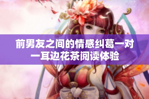前男友之间的情感纠葛一对一耳边花茶阅读体验
