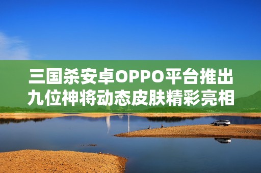 三国杀安卓OPPO平台推出九位神将动态皮肤精彩亮相