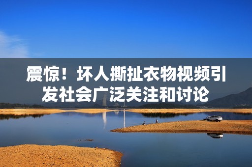 震惊！坏人撕扯衣物视频引发社会广泛关注和讨论