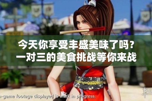 今天你享受丰盛美味了吗？一对三的美食挑战等你来战