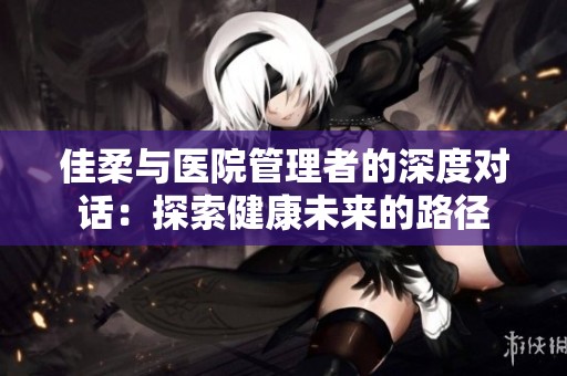 佳柔与医院管理者的深度对话：探索健康未来的路径