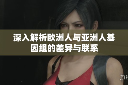 深入解析欧洲人与亚洲人基因组的差异与联系